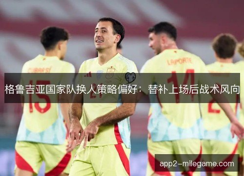 格鲁吉亚国家队换人策略偏好:替补上场后战术风向 格鲁吉亚国家队换人策略偏好:替补上场后战术风向